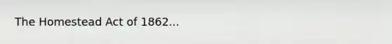 The Homestead Act of 1862...