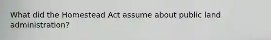 What did the Homestead Act assume about public land administration?