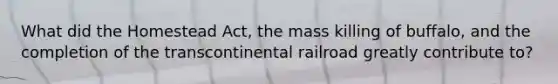 What did the Homestead Act, the mass killing of buffalo, and the completion of the transcontinental railroad greatly contribute to?