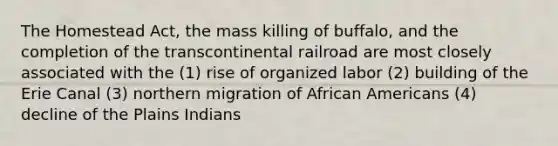 The Homestead Act, the mass killing of buffalo, and the completion of the transcontinental railroad are most closely associated with the (1) rise of organized labor (2) building of the Erie Canal (3) northern migration of <a href='https://www.questionai.com/knowledge/kktT1tbvGH-african-americans' class='anchor-knowledge'>african americans</a> (4) decline of the Plains Indians