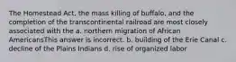 The Homestead Act, the mass killing of buffalo, and the completion of the transcontinental railroad are most closely associated with the a. northern migration of African AmericansThis answer is incorrect. b. building of the Erie Canal c. decline of the Plains Indians d. rise of organized labor