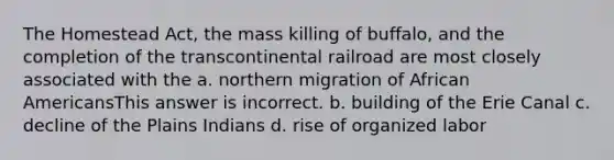 The Homestead Act, the mass killing of buffalo, and the completion of the transcontinental railroad are most closely associated with the a. northern migration of African AmericansThis answer is incorrect. b. building of the Erie Canal c. decline of the Plains Indians d. rise of organized labor