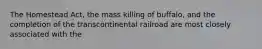 The Homestead Act, the mass killing of buffalo, and the completion of the transcontinental railroad are most closely associated with the