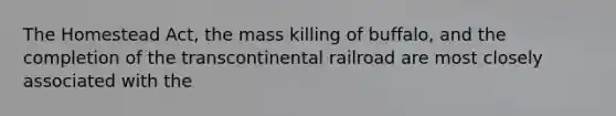 The Homestead Act, the mass killing of buffalo, and the completion of the transcontinental railroad are most closely associated with the