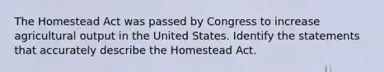 The Homestead Act was passed by Congress to increase agricultural output in the United States. Identify the statements that accurately describe the Homestead Act.