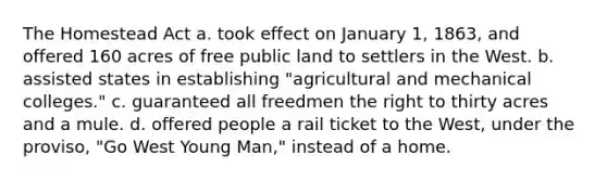 The Homestead Act a. took effect on January 1, 1863, and offered 160 acres of free public land to settlers in the West. b. assisted states in establishing "agricultural and mechanical colleges." c. guaranteed all freedmen the right to thirty acres and a mule. d. offered people a rail ticket to the West, under the proviso, "Go West Young Man," instead of a home.