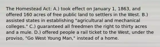 The Homestead Act: A.) took effect on January 1, 1863, and offered 160 acres of free public land to settlers in the West. B.) assisted states in establishing "agricultural and mechanical colleges." C.) guaranteed all freedmen the right to thirty acres and a mule. D.) offered people a rail ticket to the West, under the proviso, "Go West Young Man," instead of a home.