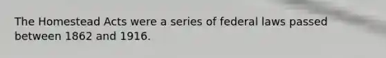 The Homestead Acts were a series of federal laws passed between 1862 and 1916.