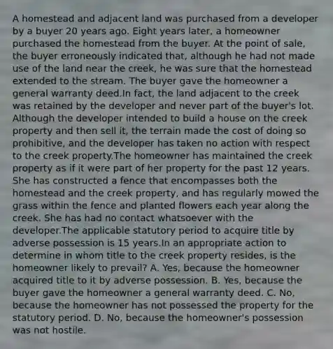 A homestead and adjacent land was purchased from a developer by a buyer 20 years ago. Eight years later, a homeowner purchased the homestead from the buyer. At the point of sale, the buyer erroneously indicated that, although he had not made use of the land near the creek, he was sure that the homestead extended to the stream. The buyer gave the homeowner a general warranty deed.In fact, the land adjacent to the creek was retained by the developer and never part of the buyer's lot. Although the developer intended to build a house on the creek property and then sell it, the terrain made the cost of doing so prohibitive, and the developer has taken no action with respect to the creek property.The homeowner has maintained the creek property as if it were part of her property for the past 12 years. She has constructed a fence that encompasses both the homestead and the creek property, and has regularly mowed the grass within the fence and planted flowers each year along the creek. She has had no contact whatsoever with the developer.The applicable statutory period to acquire title by adverse possession is 15 years.In an appropriate action to determine in whom title to the creek property resides, is the homeowner likely to prevail? A. Yes, because the homeowner acquired title to it by adverse possession. B. Yes, because the buyer gave the homeowner a general warranty deed. C. No, because the homeowner has not possessed the property for the statutory period. D. No, because the homeowner's possession was not hostile.