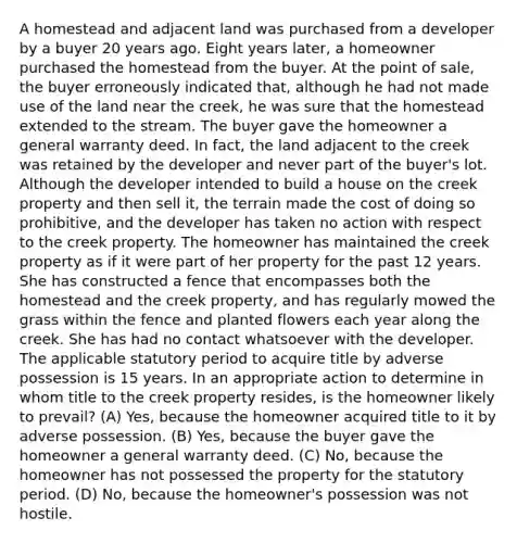 A homestead and adjacent land was purchased from a developer by a buyer 20 years ago. Eight years later, a homeowner purchased the homestead from the buyer. At the point of sale, the buyer erroneously indicated that, although he had not made use of the land near the creek, he was sure that the homestead extended to the stream. The buyer gave the homeowner a general warranty deed. In fact, the land adjacent to the creek was retained by the developer and never part of the buyer's lot. Although the developer intended to build a house on the creek property and then sell it, the terrain made the cost of doing so prohibitive, and the developer has taken no action with respect to the creek property. The homeowner has maintained the creek property as if it were part of her property for the past 12 years. She has constructed a fence that encompasses both the homestead and the creek property, and has regularly mowed the grass within the fence and planted flowers each year along the creek. She has had no contact whatsoever with the developer. The applicable statutory period to acquire title by adverse possession is 15 years. In an appropriate action to determine in whom title to the creek property resides, is the homeowner likely to prevail? (A) Yes, because the homeowner acquired title to it by adverse possession. (B) Yes, because the buyer gave the homeowner a general warranty deed. (C) No, because the homeowner has not possessed the property for the statutory period. (D) No, because the homeowner's possession was not hostile.