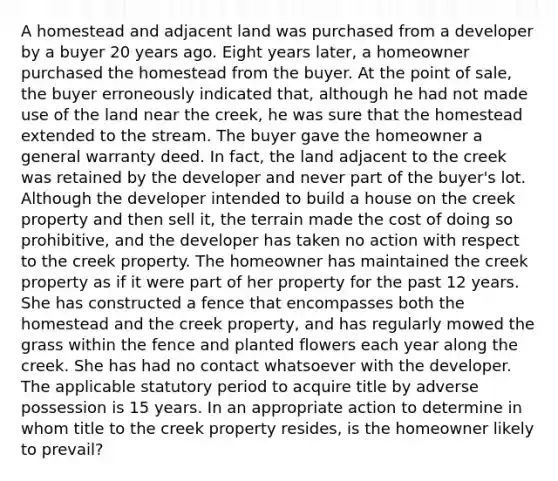 A homestead and adjacent land was purchased from a developer by a buyer 20 years ago. Eight years later, a homeowner purchased the homestead from the buyer. At the point of sale, the buyer erroneously indicated that, although he had not made use of the land near the creek, he was sure that the homestead extended to the stream. The buyer gave the homeowner a general warranty deed. In fact, the land adjacent to the creek was retained by the developer and never part of the buyer's lot. Although the developer intended to build a house on the creek property and then sell it, the terrain made the cost of doing so prohibitive, and the developer has taken no action with respect to the creek property. The homeowner has maintained the creek property as if it were part of her property for the past 12 years. She has constructed a fence that encompasses both the homestead and the creek property, and has regularly mowed the grass within the fence and planted flowers each year along the creek. She has had no contact whatsoever with the developer. The applicable statutory period to acquire title by adverse possession is 15 years. In an appropriate action to determine in whom title to the creek property resides, is the homeowner likely to prevail?