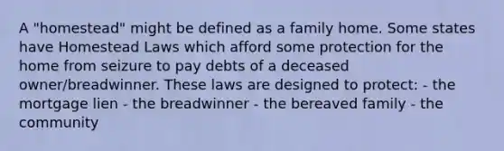 A "homestead" might be defined as a family home. Some states have Homestead Laws which afford some protection for the home from seizure to pay debts of a deceased owner/breadwinner. These laws are designed to protect: - the mortgage lien - the breadwinner - the bereaved family - the community