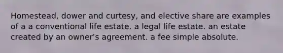 Homestead, dower and curtesy, and elective share are examples of a a conventional life estate. a legal life estate. an estate created by an owner's agreement. a fee simple absolute.