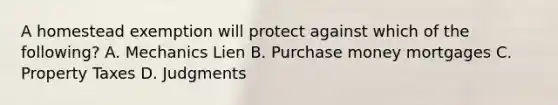 A homestead exemption will protect against which of the following? A. Mechanics Lien B. Purchase money mortgages C. Property Taxes D. Judgments