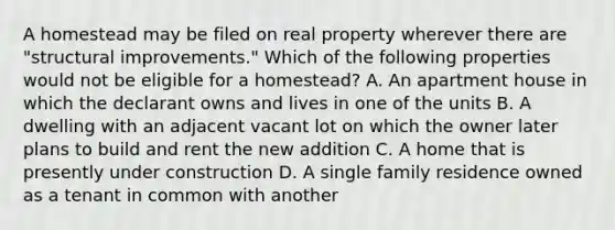 A homestead may be filed on real property wherever there are "structural improvements." Which of the following properties would not be eligible for a homestead? A. An apartment house in which the declarant owns and lives in one of the units B. A dwelling with an adjacent vacant lot on which the owner later plans to build and rent the new addition C. A home that is presently under construction D. A single family residence owned as a tenant in common with another