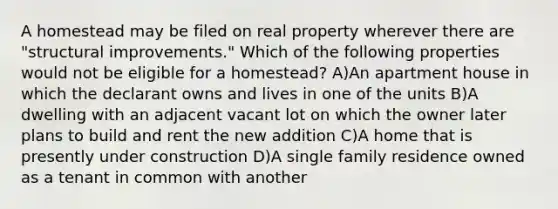 A homestead may be filed on real property wherever there are "structural improvements." Which of the following properties would not be eligible for a homestead? A)An apartment house in which the declarant owns and lives in one of the units B)A dwelling with an adjacent vacant lot on which the owner later plans to build and rent the new addition C)A home that is presently under construction D)A single family residence owned as a tenant in common with another