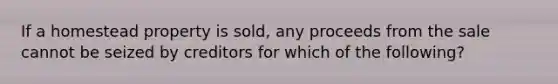 If a homestead property is sold, any proceeds from the sale cannot be seized by creditors for which of the following?