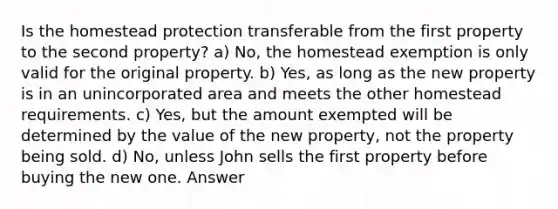 Is the homestead protection transferable from the first property to the second property? a) No, the homestead exemption is only valid for the original property. b) Yes, as long as the new property is in an unincorporated area and meets the other homestead requirements. c) Yes, but the amount exempted will be determined by the value of the new property, not the property being sold. d) No, unless John sells the first property before buying the new one. Answer