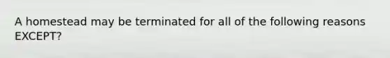 A homestead may be terminated for all of the following reasons EXCEPT?