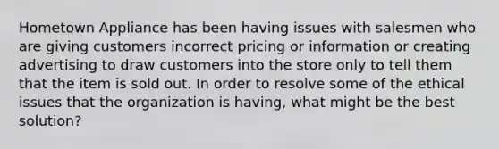 Hometown Appliance has been having issues with salesmen who are giving customers incorrect pricing or information or creating advertising to draw customers into the store only to tell them that the item is sold out. In order to resolve some of the ethical issues that the organization is​ having, what might be the best​ solution?