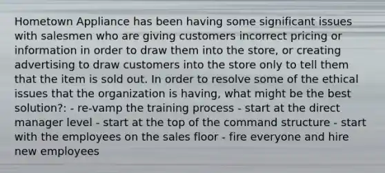 Hometown Appliance has been having some significant issues with salesmen who are giving customers incorrect pricing or information in order to draw them into the​ store, or creating advertising to draw customers into the store only to tell them that the item is sold out. In order to resolve some of the ethical issues that the organization is​ having, what might be the best​ solution?: - re-vamp the training process - start at the direct manager level - start at the top of the command structure - start with the employees on the sales floor - fire everyone and hire new employees