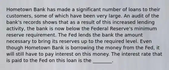 Hometown Bank has made a significant number of loans to their customers, some of which have been very large. An audit of the bank's records shows that as a result of this increased lending activity, the bank is now below the Federal Reserve's minimum reserve requirement. The Fed lends the bank the amount necessary to bring its reserves up to the required level. Even though Hometown Bank is borrowing the money from the Fed, it will still have to pay interest on this money. The interest rate that is paid to the Fed on this loan is the ________.