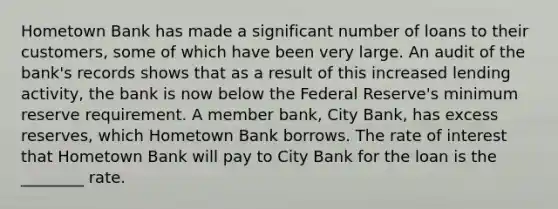 Hometown Bank has made a significant number of loans to their customers, some of which have been very large. An audit of the bank's records shows that as a result of this increased lending activity, the bank is now below the Federal Reserve's minimum reserve requirement. A member bank, City Bank, has excess reserves, which Hometown Bank borrows. The rate of interest that Hometown Bank will pay to City Bank for the loan is the ________ rate.