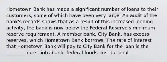 Hometown Bank has made a significant number of loans to their customers, some of which have been very large. An audit of the bank's records shows that as a result of this increased lending activity, the bank is now below the Federal Reserve's minimum reserve requirement. A member bank, City Bank, has excess reserves, which Hometown Bank borrows. The rate of interest that Hometown Bank will pay to City Bank for the loan is the ________ rate. -intrabank -federal funds -institutional