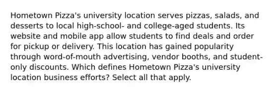 Hometown Pizza's university location serves pizzas, salads, and desserts to local high-school- and college-aged students. Its website and mobile app allow students to find deals and order for pickup or delivery. This location has gained popularity through word-of-mouth advertising, vendor booths, and student-only discounts. Which defines Hometown Pizza's university location business efforts? Select all that apply.