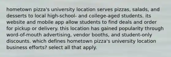 hometown pizza's university location serves pizzas, salads, and desserts to local high-school- and college-aged students. its website and mobile app allow students to find deals and order for pickup or delivery. this location has gained popularity through word-of-mouth advertising, vendor booths, and student-only discounts. which defines hometown pizza's university location business efforts? select all that apply.