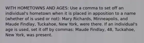 WITH HOMETOWNS AND AGES: Use a comma to set off an individual's hometown when it is placed in apposition to a name (whether of is used or not): Mary Richards, Minneapolis, and Maude Findlay, Tuckahoe, New York, were there. If an individual's age is used, set it off by commas: Maude Findlay, 48, Tuckahoe, New York, was present.