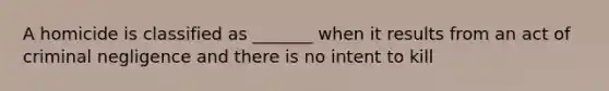 A homicide is classified as _______ when it results from an act of criminal negligence and there is no intent to kill