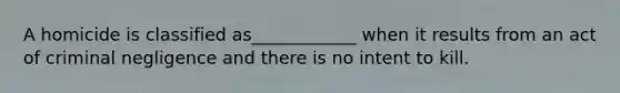 A homicide is classified as____________ when it results from an act of criminal negligence and there is no intent to kill.