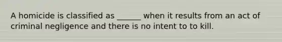 A homicide is classified as ______ when it results from an act of criminal negligence and there is no intent to to kill.