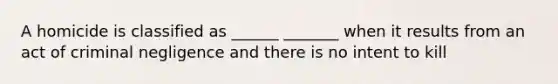 A homicide is classified as ______ _______ when it results from an act of criminal negligence and there is no intent to kill