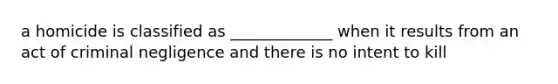 a homicide is classified as _____________ when it results from an act of criminal negligence and there is no intent to kill