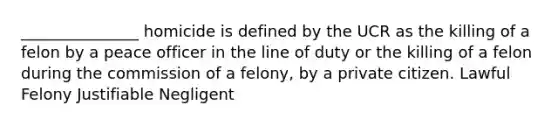 _______________ homicide is defined by the UCR as the killing of a felon by a peace officer in the line of duty or the killing of a felon during the commission of a felony, by a private citizen. Lawful Felony Justifiable Negligent