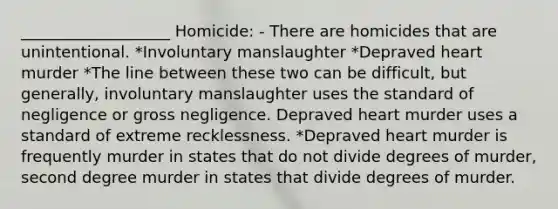 ___________________ Homicide: - There are homicides that are unintentional. *Involuntary manslaughter *Depraved heart murder *The line between these two can be difficult, but generally, involuntary manslaughter uses the standard of negligence or gross negligence. Depraved heart murder uses a standard of extreme recklessness. *Depraved heart murder is frequently murder in states that do not divide degrees of murder, second degree murder in states that divide degrees of murder.