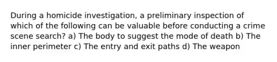 During a homicide investigation, a preliminary inspection of which of the following can be valuable before conducting a crime scene search? a) The body to suggest the mode of death b) The inner perimeter c) The entry and exit paths d) The weapon