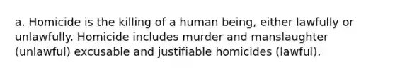 a. Homicide is the killing of a human being, either lawfully or unlawfully. Homicide includes murder and manslaughter (unlawful) excusable and justifiable homicides (lawful).