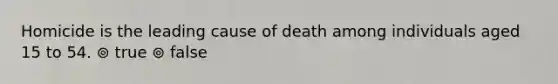 Homicide is the leading cause of death among individuals aged 15 to 54. ⊚ true ⊚ false