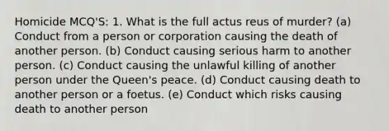 Homicide MCQ'S: 1. What is the full actus reus of murder? (a) Conduct from a person or corporation causing the death of another person. (b) Conduct causing serious harm to another person. (c) Conduct causing the unlawful killing of another person under the Queen's peace. (d) Conduct causing death to another person or a foetus. (e) Conduct which risks causing death to another person