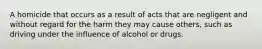 A homicide that occurs as a result of acts that are negligent and without regard for the harm they may cause others, such as driving under the influence of alcohol or drugs.