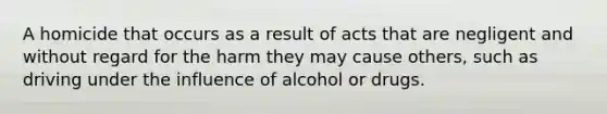 A homicide that occurs as a result of acts that are negligent and without regard for the harm they may cause others, such as driving under the influence of alcohol or drugs.