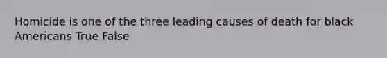 Homicide is one of the three leading causes of death for black Americans True False