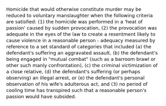 Homicide that would otherwise constitute murder may be reduced to voluntary manslaughter when the following criteria are satisfied: (1) the homicide was performed in a 'heat of passion' caused by sudden provocation, (2) the provocation was adequate in the eyes of the law to create a resentment likely to cause violence in a reasonable person - adequacy measured by reference to a set standard of categories that included (a) the defendant's suffering an aggravated assault, (b) the defendant's being engaged in "mutual combat" (such as a barroom brawl or other such manly confrontation), (c) the criminal victimization of a close relative, (d) the defendant's suffering (or perhaps observing) an illegal arrest, or (e) the defendant's personal observation of his wife's adulterous act, and (3) no period of cooling time has transpired such that a reasonable person's passion would have subsided.