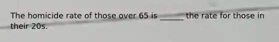 The homicide rate of those over 65 is ______ the rate for those in their 20s.