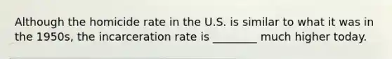 Although the homicide rate in the U.S. is similar to what it was in the 1950s, the incarceration rate is ________ much higher today.