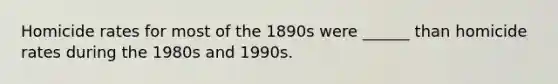 Homicide rates for most of the 1890s were ______ than homicide rates during the 1980s and 1990s.