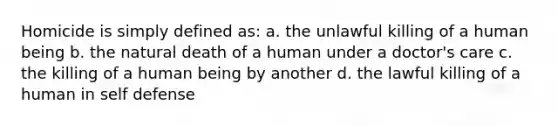 Homicide is simply defined as: a. the unlawful killing of a human being b. the natural death of a human under a doctor's care c. the killing of a human being by another d. the lawful killing of a human in self defense